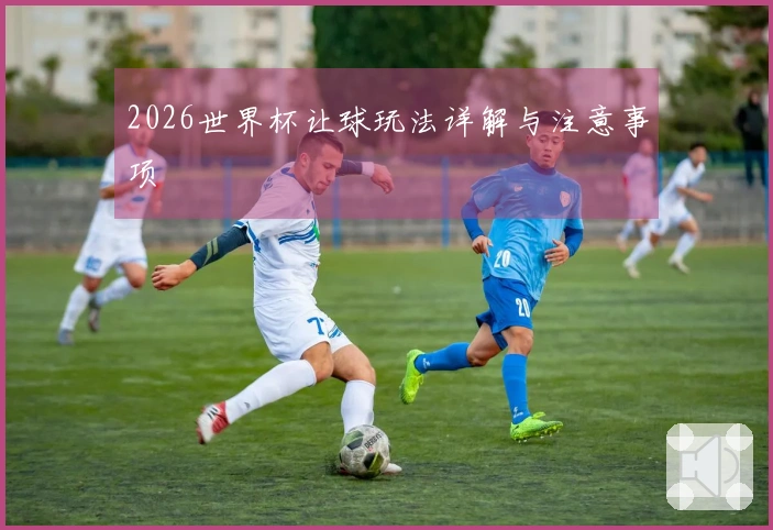 2026世界杯让球玩法详解与注意事项