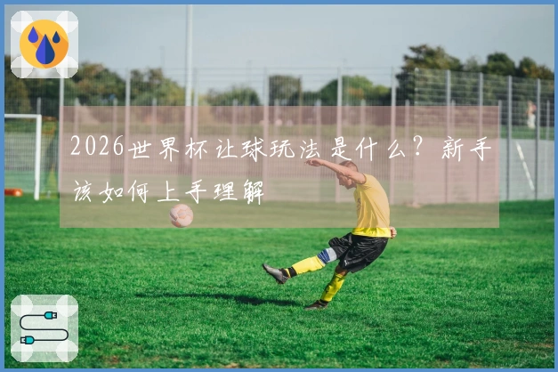 2026世界杯让球玩法是什么？新手该如何上手理解