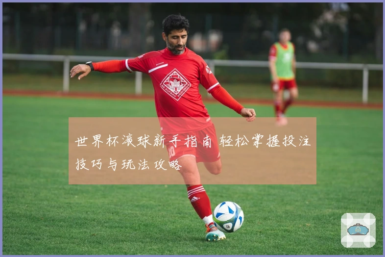 世界杯滚球新手指南 轻松掌握投注技巧与玩法攻略